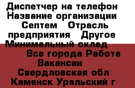 Диспетчер на телефон › Название организации ­ Септем › Отрасль предприятия ­ Другое › Минимальный оклад ­ 23 000 - Все города Работа » Вакансии   . Свердловская обл.,Каменск-Уральский г.